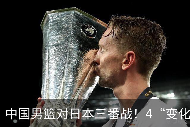 中国男篮对日本三番战！4“变化”传喜讯，郭士强率队将复仇